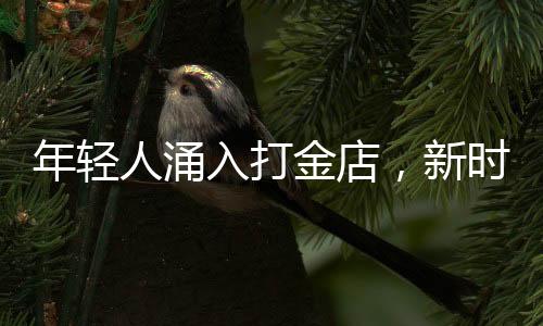 年輕人涌入打金店，新時(shí)代黃金投資熱潮涌現(xiàn)