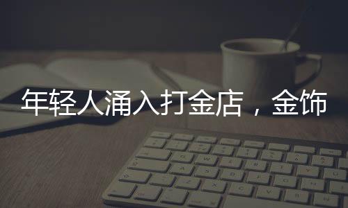 年輕人涌入打金店，金飾DIY熱潮席卷時(shí)尚圈