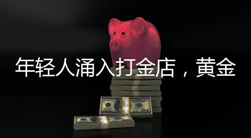 年輕人涌入打金店，黃金投資熱潮下的新趨勢