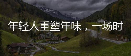 年輕人重塑年味，一場(chǎng)時(shí)代的文化變遷