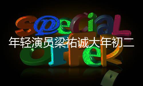 年輕演員梁祐誠(chéng)大年初二離世，享年27歲，令人扼腕嘆息