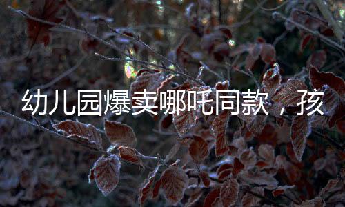 幼兒園爆賣哪吒同款，孩子們爭(zhēng)相追捧