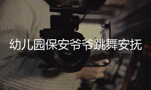 幼兒園保安爺爺跳舞安撫被晚接萌娃，溫馨一幕展現(xiàn)人文關(guān)懷