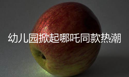 幼兒園掀起哪吒同款熱潮，孩子們的潮流前線