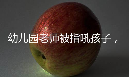 幼兒園老師被指吼孩子，園長回應
