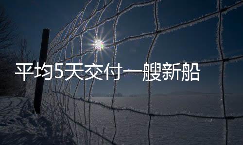 平均5天交付一艘新船 中國造船業(yè)緣何能領跑全球？