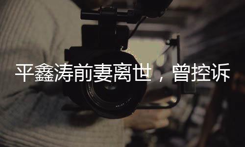 平鑫濤前妻離世，曾控訴瓊瑤插足婚姻事件回顧