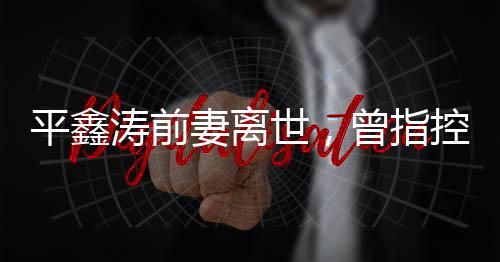平鑫濤前妻離世，曾指控瓊瑤插足婚姻——一段情感糾葛的終結(jié)