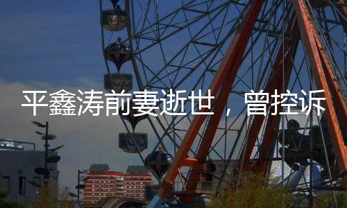 平鑫濤前妻逝世，曾控訴瓊瑤插足婚姻