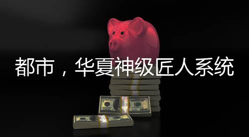 都市，華夏神級(jí)匠人系統(tǒng)
