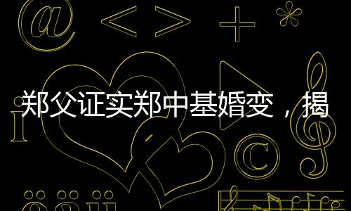 鄭父證實(shí)鄭中基婚變，揭秘背后不為人知的真相