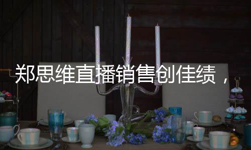 鄭思維直播銷售創(chuàng)佳績，37.5萬收入背后的故事