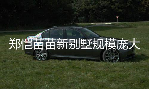 鄭愷苗苗新別墅規(guī)模龐大，生活品質(zhì)再升級(jí)，一窺豪華宅內(nèi)景