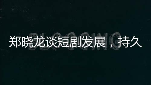鄭曉龍談短劇發(fā)展，持久性有待觀察