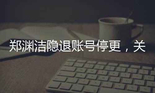 鄭淵潔隱退賬號停更，關(guān)于童話大師暫時(shí)告別數(shù)字世界的深度報(bào)道
