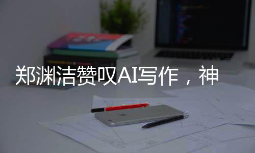 鄭淵潔贊嘆AI寫(xiě)作，神奇之筆，難以匹敵——AI寫(xiě)作的時(shí)代已經(jīng)來(lái)臨？