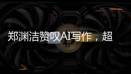鄭淵潔贊嘆AI寫作，超越想象，人工智能之筆賦予創(chuàng)作新生命