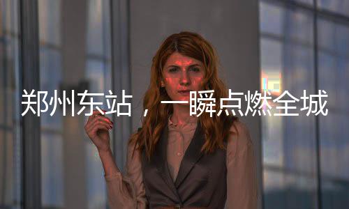 鄭州東站，一瞬點(diǎn)燃全城熱情之火