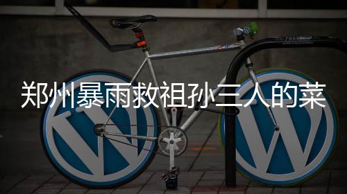 鄭州暴雨救祖孫三人的菜刀哥病危