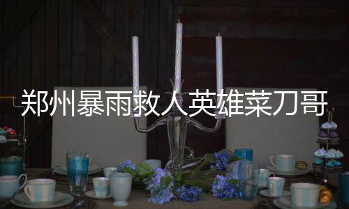 鄭州暴雨救人英雄菜刀哥病逝