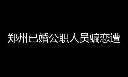 鄭州已婚公職人員騙戀遭處分，道德底線與社會責(zé)任