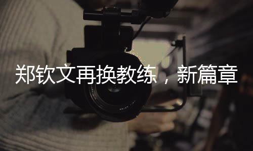 鄭欽文再換教練，新篇章揭開序幕