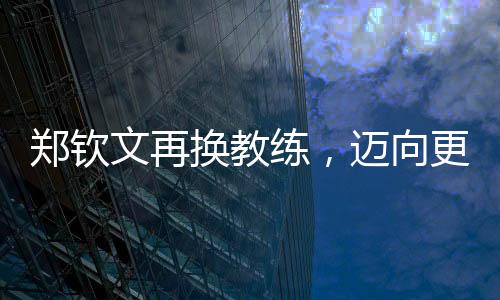 鄭欽文再換教練，邁向更高峰的征程持續(xù)更新