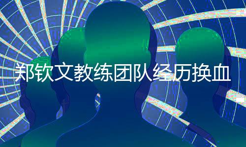 鄭欽文教練團(tuán)隊(duì)經(jīng)歷換血重塑，期待新一輪的輝煌