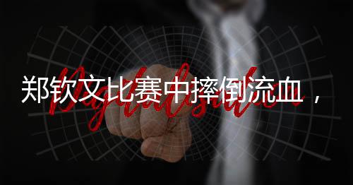 鄭欽文比賽中摔倒流血，堅韌不拔精神令人動容