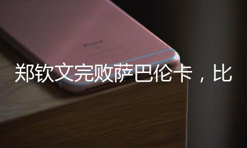 鄭欽文完敗薩巴倫卡，比賽背后隱藏的故事