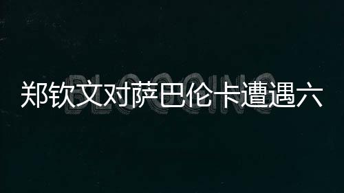 鄭欽文對(duì)薩巴倫卡遭遇六連敗，挑戰(zhàn)與機(jī)遇并存