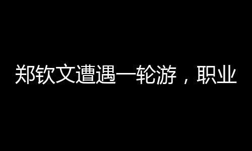 鄭欽文遭遇一輪游，職業(yè)生涯遭遇重大挫折