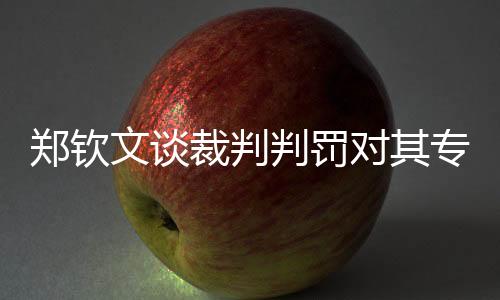 鄭欽文談裁判判罰對其專注力的影響，壓力與挑戰(zhàn)并存