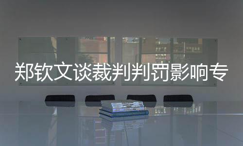 鄭欽文談裁判判罰影響專注力，對(duì)競技網(wǎng)球一樁值得關(guān)注的話題