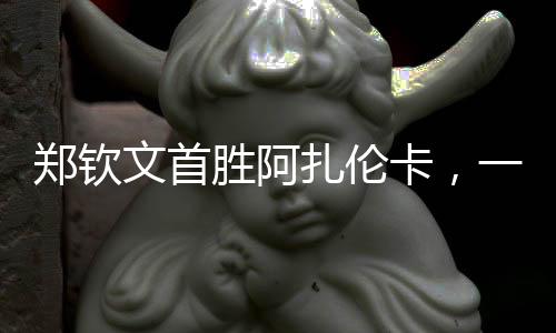 鄭欽文首勝阿扎倫卡，一場備受矚目的對決，一記振奮人心的勝利