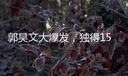郭昊文大爆發(fā)，獨(dú)得15分6板4助，引領(lǐng)球隊(duì)走向勝利