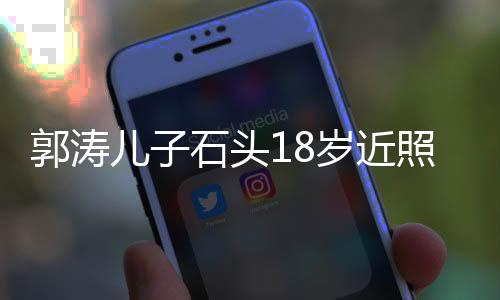 郭濤兒子石頭18歲近照，成長印記，青春風采