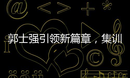 郭士強(qiáng)引領(lǐng)新篇章，集訓(xùn)特邀NBA訓(xùn)練師助力中國籃球新突破