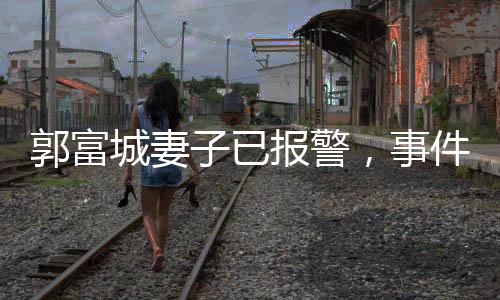 郭富城妻子已報(bào)警，事件引發(fā)關(guān)注