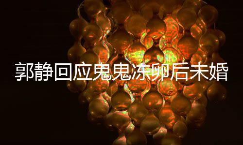 郭靜回應(yīng)鬼鬼凍卵后未婚生女，愛情與生育選擇，值得尊重與理解
