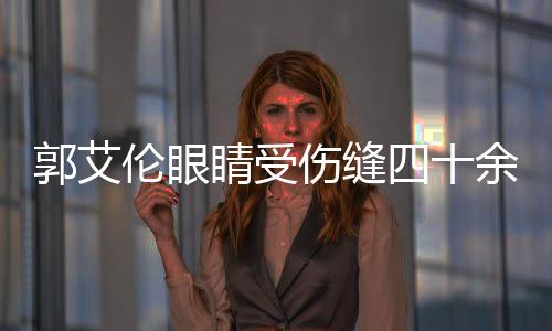 郭艾倫眼睛受傷縫四十余針，恢復之路充滿挑戰(zhàn)