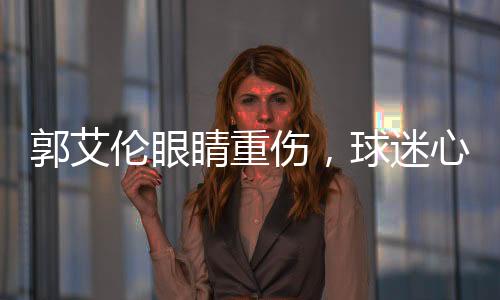 郭艾倫眼睛重傷，球迷心系安危，若失去光明，他將何去何從？