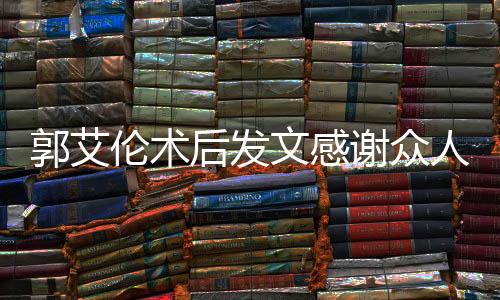 郭艾倫術(shù)后發(fā)文感謝眾人報(bào)平安，展現(xiàn)堅(jiān)定信念與團(tuán)結(jié)力量