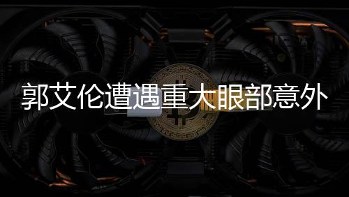 郭艾倫遭遇重大眼部意外，結(jié)膜破碎緊急手術(shù)，眼睛縫合40余針，未來(lái)之路令人擔(dān)憂