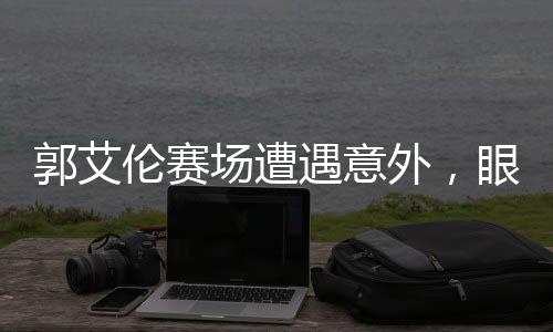 郭艾倫賽場遭遇意外，眼睛受傷流血
