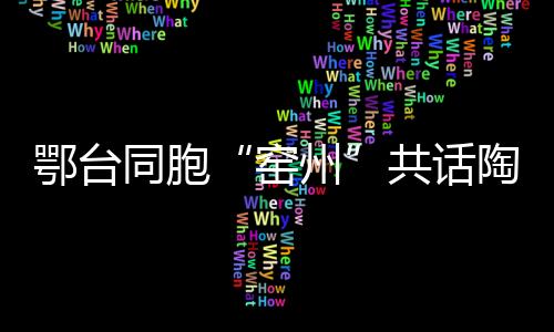鄂臺(tái)同胞“窯州”共話陶藝傳承創(chuàng)新與合作