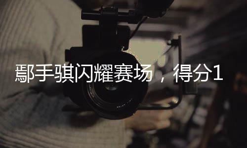 鄢手騏閃耀賽場，得分14助攻5——籃球場上的非凡表現(xiàn)