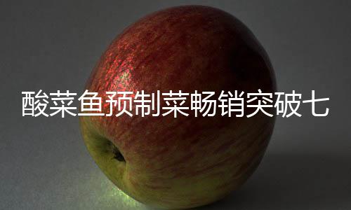酸菜魚預(yù)制菜暢銷突破七萬(wàn)份大關(guān)，市場(chǎng)熱捧背后的成功秘訣