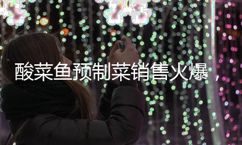 酸菜魚預制菜銷售火爆，75元產(chǎn)品銷量突破七萬份大關(guān)