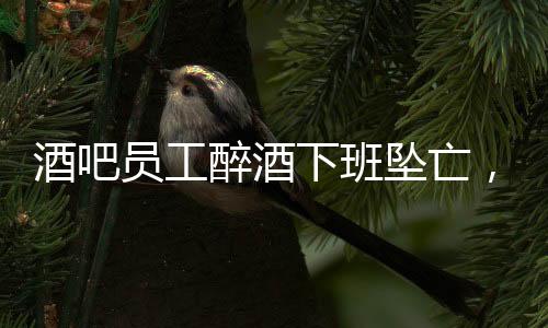 酒吧員工醉酒下班墜亡，家屬獲賠42萬